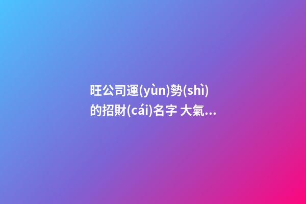 旺公司運(yùn)勢(shì)的招財(cái)名字 大氣好聽企業(yè)名稱,起名之家-第1張-公司起名-玄機(jī)派